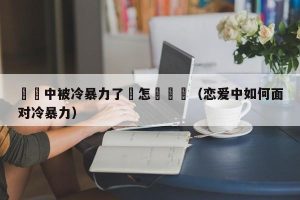 戀愛中被冷暴力了該怎麼應對（恋爱中如何面对冷暴力）