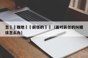 怎麼優雅地應對前任的糾纏（面对前任的纠缠该怎么办）