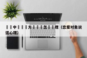 戀愛中發現對方說謊該怎麼處理（恋爱对象说谎心理）