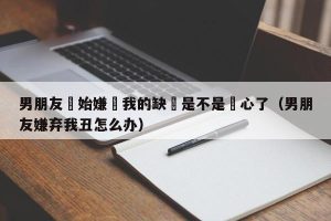 男朋友開始嫌棄我的缺點是不是變心了（男朋友嫌弃我丑怎么办）