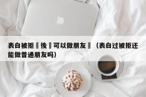 表白被拒絕後還可以做朋友嗎（表白过被拒还能做普通朋友吗）