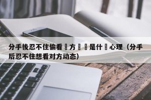 分手後忍不住偷看對方動態是什麼心理（分手后忍不住想看对方动态）