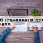 怎麼判斷對方是不是真的喜歡你（怎么判断对方喜不喜欢你）