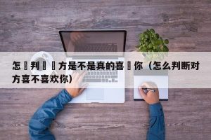 怎麼判斷對方是不是真的喜歡你（怎么判断对方喜不喜欢你）