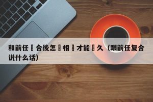 和前任復合後怎麼相處才能長久（跟前任复合说什么话）