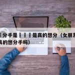 女友說分手是氣話還是真的想分（女朋友说分手是真的想分手吗）