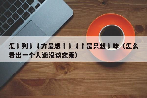 怎麼判斷對方是想談戀愛還是只想曖昧(怎么看出一个人谈没谈恋爱)